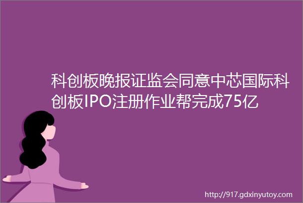 科创板晚报证监会同意中芯国际科创板IPO注册作业帮完成75亿美元融资