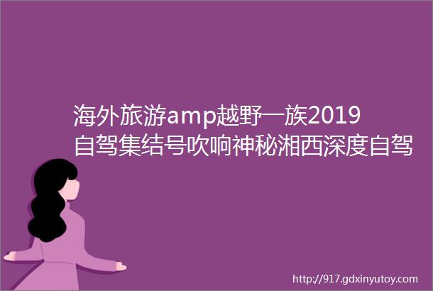 海外旅游amp越野一族2019自驾集结号吹响神秘湘西深度自驾休闲三日游高品质自驾摄影三日游