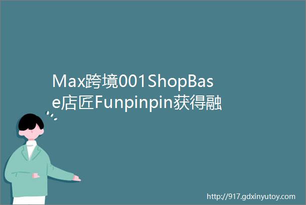 Max跨境001ShopBase店匠Funpinpin获得融资之后看独立站生态